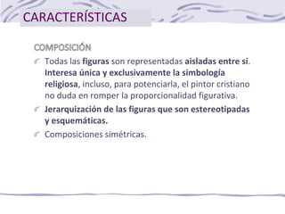 CARACTERÍSTICAS
Todas las figuras son representadas aisladas entre si.
Interesa única y exclusivamente la simbología
religiosa, incluso, para potenciarla, el pintor cristiano
no duda en romper la proporcionalidad figurativa.
Jerarquización de las figuras que son estereotipadas
y esquemáticas.
Composiciones simétricas.
 