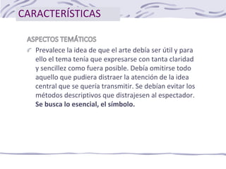CARACTERÍSTICAS
Prevalece la idea de que el arte debía ser útil y para
ello el tema tenía que expresarse con tanta claridad
y sencillez como fuera posible. Debía omitirse todo
aquello que pudiera distraer la atención de la idea
central que se quería transmitir. Se debían evitar los
métodos descriptivos que distrajesen al espectador.
Se busca lo esencial, el símbolo.
 