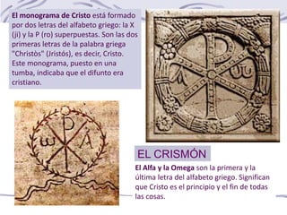 EL CRISMÓN
El monograma de Cristo está formado
por dos letras del alfabeto griego: la X
(ji) y la P (ro) superpuestas. Son las dos
primeras letras de la palabra griega
"Christòs" (Jristós), es decir, Cristo.
Este monograma, puesto en una
tumba, indicaba que el difunto era
cristiano.
El Alfa y la Omega son la primera y la
última letra del alfabeto griego. Significan
que Cristo es el principio y el fin de todas
las cosas.
 