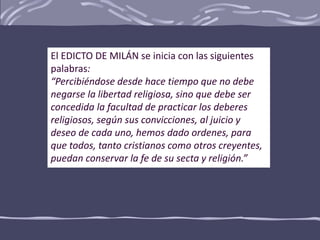 El EDICTO DE MILÁN se inicia con las siguientes
palabras:
“Percibiéndose desde hace tiempo que no debe
negarse la libertad religiosa, sino que debe ser
concedida la facultad de practicar los deberes
religiosos, según sus convicciones, al juicio y
deseo de cada uno, hemos dado ordenes, para
que todos, tanto cristianos como otros creyentes,
puedan conservar la fe de su secta y religión.”
 