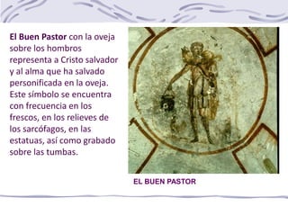 EL BUEN PASTOR
El Buen Pastor con la oveja
sobre los hombros
representa a Cristo salvador
y al alma que ha salvado
personificada en la oveja.
Este símbolo se encuentra
con frecuencia en los
frescos, en los relieves de
los sarcófagos, en las
estatuas, así como grabado
sobre las tumbas.
 