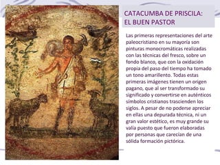 CATACUMBA DE PRISCILA:
EL BUEN PASTOR
Las primeras representaciones del arte
paleocristiano en su mayoría son
pinturas monocromáticas realizadas
con las técnicas del fresco, sobre un
fondo blanco, que con la oxidación
propia del paso del tiempo ha tomado
un tono amarillento. Todas estas
primeras imágenes tienen un origen
pagano, que al ser transformado su
significado y convertirse en auténticos
símbolos cristianos trascienden los
siglos. A pesar de no poderse apreciar
en ellas una depurada técnica, ni un
gran valor estético, es muy grande su
valía puesto que fueron elaboradas
por personas que carecían de una
sólida formación pictórica.
 