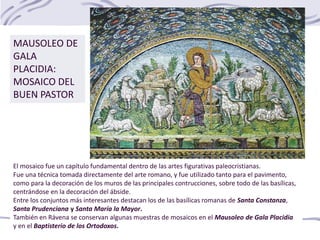 MAUSOLEO DE
GALA
PLACIDIA:
MOSAICO DEL
BUEN PASTOR
El mosaico fue un capítulo fundamental dentro de las artes figurativas paleocristianas.
Fue una técnica tomada directamente del arte romano, y fue utilizado tanto para el pavimento,
como para la decoración de los muros de las principales contrucciones, sobre todo de las basílicas,
centrándose en la decoración del ábside.
Entre los conjuntos más interesantes destacan los de las basílicas romanas de Santa Constanza,
Santa Prudenciana y Santa María la Mayor.
También en Rávena se conservan algunas muestras de mosaicos en el Mausoleo de Gala Placidia
y en el Baptisterio de los Ortodoxos.
 