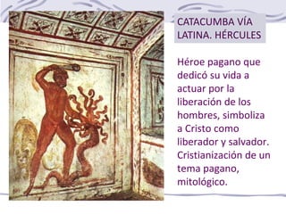 Héroe pagano que
dedicó su vida a
actuar por la
liberación de los
hombres, simboliza
a Cristo como
liberador y salvador.
Cristianización de un
tema pagano,
mitológico.
CATACUMBA VÍA
LATINA. HÉRCULES
 