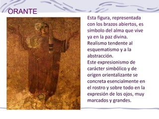 ORANTE
Esta figura, representada
con los brazos abiertos, es
símbolo del alma que vive
ya en la paz divina.
Realismo tendente al
esquematismo y a la
abstracción.
Este expresionismo de
carácter simbólico y de
origen orientalizante se
concreta esencialmente en
el rostro y sobre todo en la
expresión de los ojos, muy
marcados y grandes.
 