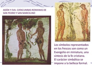 Los símbolos representados
en los frescos son como un
Evangelio en miniatura, una
síntesis de la fe cristiana.
El carácter simbólico se
impone a la belleza formal.
ADÁN Y EVA. CATACUMBAS ROMANAS DE
SAN PEDRO Y SAN MARCELINO
 