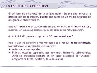 El cristianismo se apartó de la antigua norma judaica que imponía la
proscripción de la imagen, puesto que surge en un medio saturado de
imágenes, el clásico romano.
Escultura exenta: el prototipo más antiguo conocido es el “Buen Pastor”,
inspirado en la estatua griega arcaica conocida como “El Moscóforo”.
A partir del 313: un nuevo tipo, el de “Cristo como doctor”.
Pero el género escultórico más trabajado es el relieve de los sarcófagos.
Normalmente se trabajan tres de sus caras:
 series narrativas seguidas
 distintas escenas separadas por columnas formando tabernáculos.
Cristo se encuentra siempre en un lugar destacado el “Crismón”
(anagrama de Cristo) dentro de la láurea clásica
LA ESCULTURA Y EL RELIEVE
 