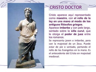CRISTO DOCTOR
Cristo aparece aquí representado
como maestro, con el rollo de la
ley en una mano al modo de los
antiguos filósofos griegos.
Aparece imberbe y con pelo largo,
sentado sobre la silla curul, que
le otorga el poder de juez entre
los romanos.
Se representa joven e imberbe, pero
con la majestad de un Zeus. Puede
estar de pie o sentado, portando el
rollo de los Evangelios en la mano. Es
el antecedente del Cristo en majestad
medieval.
 