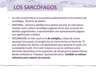 LOS SARCÓFAGOS
Lo más característico en la escultura paleocristiana es la escultura de
sarcófagos, féretros de piedra.
MATERIAL: mármol y pórfido (roca porosa oscura). En esta época
muchas veces utilizan sarcófagos paganos de los que arrancan los
detalles paganizantes, o aprovechaban una representación pagana
con significación cristiana.
DECORACIÓN: la más usual es la de estrígilos, a base de curvas
opuestas (sinuosas), el estrígilo era un instrumento en forma de "S"
que utilizaban los atletas y los gladiadores para quitarse el sudor y la
suciedad de la piel. En el arte romano su uso es continuo como
elemento decorativo en los sepulcros; de ahí pasará al paleocristiano,
donde simboliza la "limpieza" (pureza) del alma. También se utilizan
columnas para separar las escenas.
 