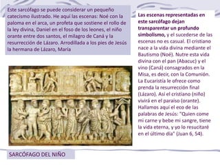 SARCÓFAGO DEL NIÑO
Este sarcófago se puede considerar un pequeño
catecismo ilustrado. He aquí las escenas: Noé con la
paloma en el arca, un profeta que sostiene el rollo de
la ley divina, Daniel en el foso de los leones, el niño
orante entre dos santos, el milagro de Caná y la
resurrección de Lázaro. Arrodillada a los pies de Jesús
la hermana de Lázaro, María
Las escenas representadas en
este sarcófago dejan
transparentar un profundo
simbolismo, y el sucederse de las
escenas no es casual. El cristiano
nace a la vida divina mediante el
Bautismo (Noé). Nutre esta vida
divina con el pan (Abacuc) y el
vino (Caná) consagrados en la
Misa, es decir, con la Comunión.
La Eucaristía le ofrece como
prenda la resurrección final
(Lázaro). Así el cristiano (niño)
vivirá en el paraíso (orante).
Hallamos aquí el eco de las
palabras de Jesús: "Quien come
mi carne y bebe mi sangre, tiene
la vida eterna, y yo lo resucitaré
en el último día" (Juan 6, 54).
 