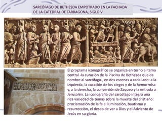 SARCÓFAGO DE BETHESDA EMPOTRADO EN LA FACHADA
DE LA CATEDRAL DE TARRAGONA, SIGLO V
El programa iconográfico se organiza en torno al tema
central -la curación de la Piscina de Bethesda que da
nombre al sarcófago-, en dos escenas a cada lado: a la
izquierda, la curación de los ciegos y de la hemorroisa
y, a la derecha, la conversión de Zaqueo y la entrada a
Jerusalén. La iconografía del sarcófago integra una
rica variedad de temas sobre la muerte del cristiano:
proclamación de la fe e iluminación, bautismo y
resurrección, el deseo de ver a Dios y el Adviento de
Jesús en su gloria.
 