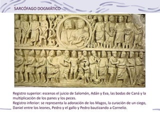 SARCÓFAGO DOGMÁTICO
Registro superior: escenas el juicio de Salomón, Adán y Eva, las bodas de Caná y la
multiplicación de los panes y los peces.
Registro inferior: se representa la adoración de los Magos, la curación de un ciego,
Daniel entre los leones, Pedro y el gallo y Pedro bautizando a Cornelio.
 