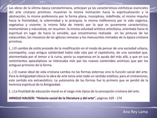 Las obras de la última época constantiniana, anticipan ya las características estilísticas esenciales
del arte cristiano primitivo: muestran la misma inclinación hacia la espiritualización y la
abstracción; la misma preferencia por la forma plana, incorpórea, indefinida; el mismo impulso
hacia la frontalidad, la solemnidad y la jerarquía; la misma indiferencia por la vida orgánica,
vegetativa y viviente; la misma falta de interés por lo que es puramente característico,
momentáneo y naturalista; en resumen: la misma voluntad artística anticlásica, orientada hacia lo
espiritual en lugar de hacia lo sensible, que encontramos realizada en las pinturas de las
catacumbas, los mosaicos de las iglesias romanas y los manuscritos miniados de la época cristiana
primitiva.
(…) El cambio de estilo procede de la modificación en el modo de pensar de una sociedad urbana,
cosmopolita, cuya antigua solidaridad había sido rota por el capitalismo, de una sociedad que,
atormentada por el temor a la ruina, ponía su esperanza en la ayuda del más allá, y que en sus
sentimientos apocalípticos se interesaba más por los nuevos contenidos anímicos que por los
antiguos primores de la forma.
(…) El nuevo ideal de vida cristiana cambia no las formas externas sino la función social del arte.
Para la Antigüedad clásica la obra de arte tenía ante todo un sentido estético; para el cristianismo,
este sentido era extraestético. La autonomía de las formas fue lo primero que se perdió de la
herencia espiritual de la Antigüedad.
(…) La finalidad de educación moral es el rasgo más típico de la concepción cristiana del arte.
ARNOLD HAUSER: “Historia social de la literatura y del arte”, páginas 169 - 174
Ana Rey Lama
 