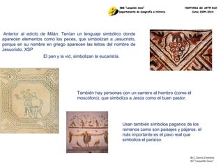M.C. García Chimeno IES “Leopoldo Cano ” Anterior al edicto de Milán: Tenían un lenguaje simbólico donde aparecen elementos como los peces, que simbolizan a Jesucristo, porque en su nombre en griego aparecen las letras del nombre de Jesucristo. XSP El pan y la vid, simbolizan la eucaristía. También hay personas con un camero al hombro (como el moscóforo), que simboliza a Jesús como el buen pastor. Usan también símbolos paganos de los romanos como son paisajes y pájaros. el más importante es el pavo real que simboliza el paraíso. 