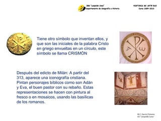 M.C. García Chimeno IES “Leopoldo Cano ” Tiene otro símbolo que inventan ellos, y que son las iniciales de la palabra Cristo en griego envueltas en un círculo, este símbolo se llama CRISMÓN Después del edicto de Milán: A partir del 313, aparece una iconografía cristiana. Pintan personajes bíblicos como son Adán y Eva, el buen pastor con su rebaño. Estas representaciones se hacen con pintura al fresco o en mosaicos, usando las basílicas de los romanos.  
