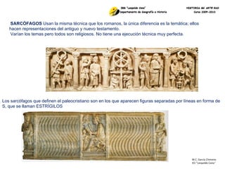M.C. García Chimeno IES “Leopoldo Cano ” SARCÓFAGOS  Usan la misma técnica que los romanos, la única diferencia es la temática; ellos hacen representaciones del antiguo y nuevo testamento.  Varían los temas pero todos son religiosos. No tiene una ejecución técnica muy perfecta. Los sarcófagos que definen el paleocristiano son en los que aparecen figuras separadas por líneas en forma de S, que se llaman ESTRÍGILOS  