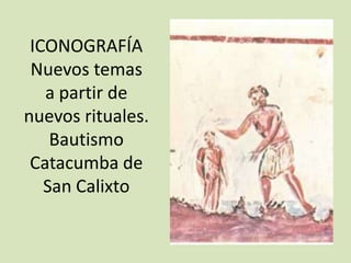 ICONOGRAFÍA
 Nuevos temas
   a partir de
nuevos rituales.
    Bautismo
 Catacumba de
   San Calixto
 