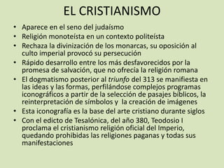 EL CRISTIANISMO
• Aparece en el seno del judaísmo
• Religión monoteísta en un contexto politeísta
• Rechaza la divinización de los monarcas, su oposición al
  culto imperial provocó su persecución
• Rápido desarrollo entre los más desfavorecidos por la
  promesa de salvación, que no ofrecía la religión romana
• El dogmatismo posterior al triunfo del 313 se manifiesta en
  las ideas y las formas, perfilándose complejos programas
  iconográficos a partir de la selección de pasajes bíblicos, la
  reinterpretación de símbolos y la creación de imágenes
• Esta iconografía es la base del arte cristiano durante siglos
• Con el edicto de Tesalónica, del año 380, Teodosio I
  proclama el cristianismo religión oficial del Imperio,
  quedando prohibidas las religiones paganas y todas sus
  manifestaciones
 