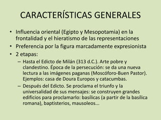 CARACTERÍSTICAS GENERALES
• Influencia oriental (Egipto y Mesopotamia) en la
  frontalidad y el hieratismo de las representaciones
• Preferencia por la figura marcadamente expresionista
• 2 etapas:
   – Hasta el Edicto de Milán (313 d.C.). Arte pobre y
     clandestino. Época de la persecución: se da una nueva
     lectura a las imágenes paganas (Moscóforo-Buen Pastor).
     Ejemplos: casa de Doura Europos y catacumbas.
   – Después del Edicto. Se proclama el triunfo y la
     universalidad de sus mensajes: se construyen grandes
     edificios para proclamarlo: basílicas (a partir de la basílica
     romana), baptisterios, mausoleos...
 