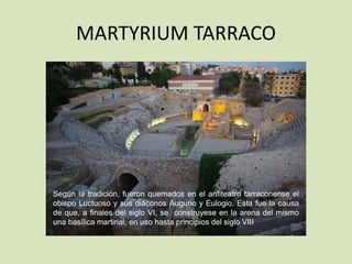 MARTYRIUM TARRACO




Según la tradición, fueron quemados en el anfiteatro tarraconense el
obispo Luctuoso y sus diáconos Augurio y Eulogio. Esta fue la causa
de que, a finales del siglo VI, se construyese en la arena del mismo
una basílica martirial, en uso hasta principios del siglo VIII
 