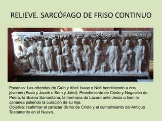 RELIEVE. SARCÓFAGO DE FRISO CONTINUO




Escenas: Las ofrendas de Caín y Abel; Isaac o Noé bendiciendo a dos
jóvenes (Esaú y Jacob o Sem y Jafet); Prendimiento de Cristo y Negación de
Pedro; la Buena Samaritana; la hermana de Lázaro ante Jesús o bien la
cananea pidiendo la curación de su hija.
Objetivo: reafirmar el carácter divino de Cristo y el cumplimiento del Antiguo
Testamento en el Nuevo.
 