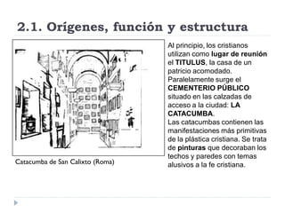 2.1. Orígenes, función y estructura
                                  Al principio, los cristianos
                                  utilizan como lugar de reunión
                                  el TITULUS, la casa de un
                                  patricio acomodado.
                                  Paralelamente surge el
                                  CEMENTERIO PÚBLICO
                                  situado en las calzadas de
                                  acceso a la ciudad: LA
                                  CATACUMBA.
                                  Las catacumbas contienen las
                                  manifestaciones más primitivas
                                  de la plástica cristiana. Se trata
                                  de pinturas que decoraban los
                                  techos y paredes con temas
Catacumba de San Calixto (Roma)   alusivos a la fe cristiana.
 