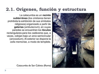 2.1. Orígenes, función y estructura
              La catacumba es un recinto
       subterráneo (los cristianos tienen
 prohibida la exhibición de sus símbolos
         religiosos) organizado a partir de
        galerías (ambulacrum), en cuyas
      paredes se encuentran los lóculos
rectangulares para los cadáveres que, a
veces, cobijan bajo un arco semicircular
   (arcosolium). Al exterior se dispone la
    cella memoriae, a modo de templete.




         Catacumba de San Calixto (Roma)
 