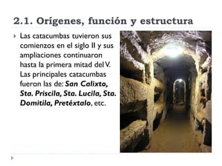 2.1. Orígenes, función y estructura
   Las catacumbas tuvieron sus
    comienzos en el siglo II y sus
    ampliaciones continuaron
    hasta la primera mitad del V.
    Las principales catacumbas
    fueron las de: San Calixto,
    Sta. Priscila, Sta. Lucila, Sta.
    Domitila, Pretéxtalo, etc.
 