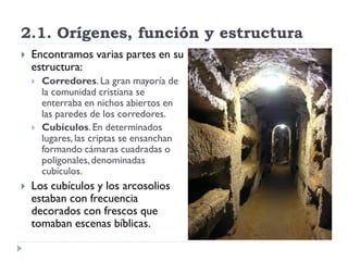 2.1. Orígenes, función y estructura
   Encontramos varias partes en su
    estructura:
       Corredores. La gran mayoría de
        la comunidad cristiana se
        enterraba en nichos abiertos en
        las paredes de los corredores.
       Cubículos. En determinados
        lugares, las criptas se ensanchan
        formando cámaras cuadradas o
        poligonales, denominadas
        cubículos.
   Los cubículos y los arcosolios
    estaban con frecuencia
    decorados con frescos que
    tomaban escenas bíblicas.
 