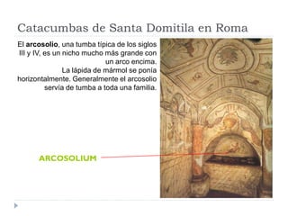 Catacumbas de Santa Domitila en Roma
El arcosolio, una tumba típica de los siglos
III y IV, es un nicho mucho más grande con
                             un arco encima.
                La lápida de mármol se ponía
horizontalmente. Generalmente el arcosolio
          servía de tumba a toda una familia.




      ARCOSOLIUM
 