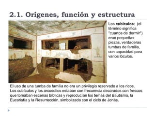 2.1. Orígenes, función y estructura
                                                       Los cubículos: (el
                                                       término significa
                                                       "cuartos de dormir")
                                                       eran pequeñas
                                                       piezas, verdaderas
                                                       tumbas de familia,
                                                       con capacidad para
                                                       varios lóculos.




El uso de una tumba de familia no era un privilegio reservado a los ricos.
Los cubículos y los arcosolios estaban con frecuencia decorados con frescos
que tomaban escenas bíblicas y reproducían los temas del Bautismo, la
Eucaristía y la Resurrección, simbolizada con el ciclo de Jonás.
 