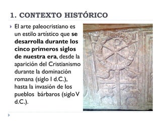 1. CONTEXTO HISTÓRICO
   El arte paleocristiano es
    un estilo artístico que se
    desarrolla durante los
    cinco primeros siglos
    de nuestra era, desde la
    aparición del Cristianismo
    durante la dominación
    romana (siglo I d.C.),
    hasta la invasión de los
    pueblos bárbaros (siglo V
    d.C.).
 