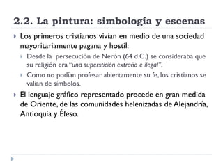 2.2. La pintura: simbología y escenas
   Los primeros cristianos vivían en medio de una sociedad
    mayoritariamente pagana y hostil:
       Desde la persecución de Nerón (64 d.C.) se consideraba que
        su religión era “una superstición extraña e ilegal”.
       Como no podían profesar abiertamente su fe, los cristianos se
        valían de símbolos.
   El lenguaje gráfico representado procede en gran medida
    de Oriente, de las comunidades helenizadas de Alejandría,
    Antioquia y Éfeso.
 