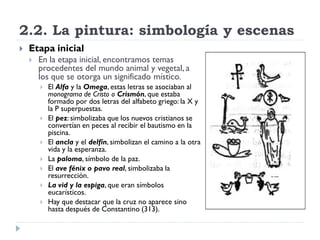 2.2. La pintura: simbología y escenas
   Etapa inicial
       En la etapa inicial, encontramos temas
        procedentes del mundo animal y vegetal, a
        los que se otorga un significado místico.
           El Alfa y la Omega, estas letras se asociaban al
            monograma de Cristo o Crismón, que estaba
            formado por dos letras del alfabeto griego: la X y
            la P superpuestas.
           El pez: simbolizaba que los nuevos cristianos se
            convertían en peces al recibir el bautismo en la
            piscina.
           El ancla y el delfín, simbolizan el camino a la otra
            vida y la esperanza.
           La paloma, símbolo de la paz.
           El ave fénix o pavo real, simbolizaba la
            resurrección.
           La vid y la espiga, que eran símbolos
            eucarísticos.
           Hay que destacar que la cruz no aparece sino
            hasta después de Constantino (313).
 