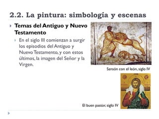2.2. La pintura: simbología y escenas
   Temas del Antiguo y Nuevo
    Testamento
       En el siglo III comienzan a surgir
        los episodios del Antiguo y
        Nuevo Testamento, y con estos
        últimos, la imagen del Señor y la
        Virgen.
                                                        Sansón con el león, siglo IV




                                        El buen pastor, siglo IV
 