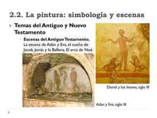 2.2. La pintura: simbología y escenas
   Temas del Antiguo y Nuevo
    Testamento
        Escenas del Antiguo Testamento.
         La escena de Adán y Eva, el sueño de
         Jacob, Jonás y la Ballena, El arca de Noé.




                                                             Daniel y los leones, siglo III



                                                      Adán y Eva, siglo III
 