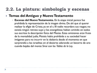 2.2. La pintura: simbología y escenas
   Temas del Antiguo y Nuevo Testamento
        Escenas del Nuevo Testamento. En la etapa inicial parece fue
         prohibida la representación de la imagen divina. De ahí que al querer
         realizar la efigie de Cristo, ya en el s. III nadie recordara sus rasgos; no
         existía ningún retrato suyo y los evangelistas habían omitido en todos
         sus escritos la descripción física del Mesías. Estas omisiones eran fruto
         de la mentalidad judía, Moisés había prohibido a su sociedad hacer
         imágenes para no incurrir en la idolatría desde el momento en que
         sorprendió a los israelitas en el desierto adorando un becerro de oro
         cuando bajaba del monte Sinaí con las Tablas de la Ley.
 