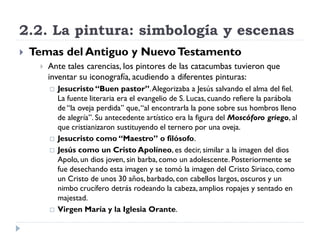 2.2. La pintura: simbología y escenas
   Temas del Antiguo y Nuevo Testamento
        Ante tales carencias, los pintores de las catacumbas tuvieron que
         inventar su iconografía, acudiendo a diferentes pinturas:
            Jesucristo “Buen pastor”. Alegorizaba a Jesús salvando el alma del fiel.
             La fuente literaria era el evangelio de S. Lucas, cuando refiere la parábola
             de “la oveja perdida” que, “al encontrarla la pone sobre sus hombros lleno
             de alegría”. Su antecedente artístico era la figura del Moscóforo griego, al
             que cristianizaron sustituyendo el ternero por una oveja.
            Jesucristo como “Maestro” o filósofo.
            Jesús como un Cristo Apolíneo, es decir, similar a la imagen del dios
             Apolo, un dios joven, sin barba, como un adolescente. Posteriormente se
             fue desechando esta imagen y se tomó la imagen del Cristo Siriaco, como
             un Cristo de unos 30 años, barbado, con cabellos largos, oscuros y un
             nimbo crucífero detrás rodeando la cabeza, amplios ropajes y sentado en
             majestad.
            Virgen María y la Iglesia Orante.
 
