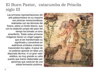 El Buen Pastor, catacumba de Priscila
siglo III
  Las primeras representaciones del
    arte paleocristiano en su mayoría
         son pinturas monocromáticas
       realizadas con las técnicas del
  fresco, sobre un fondo blanco, que
con la oxidación propia del paso del
             tiempo ha tomado un tono
    amarillento. Todas estas primeras
 imágenes tienen un origen pagano,
            que al ser transformado su
            significado y convertirse en
        auténticos símbolos cristianos
    trascienden los siglos. A pesar de
     no poderse apreciar en ellas una
   depurada técnica, ni un gran valor
      estético, es muy grande su valía
   puesto que fueron elaboradas por
        personas que carecían de una
             sólida formación pictórica.
 