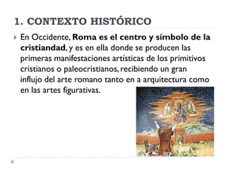 1. CONTEXTO HISTÓRICO
   En Occidente, Roma es el centro y símbolo de la
    cristiandad, y es en ella donde se producen las
    primeras manifestaciones artísticas de los primitivos
    cristianos o paleocristianos, recibiendo un gran
    influjo del arte romano tanto en a arquitectura como
    en las artes figurativas.
 