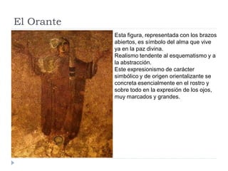 El Orante
            Esta figura, representada con los brazos
            abiertos, es símbolo del alma que vive
            ya en la paz divina.
            Realismo tendente al esquematismo y a
            la abstracción.
            Este expresionismo de carácter
            simbólico y de origen orientalizante se
            concreta esencialmente en el rostro y
            sobre todo en la expresión de los ojos,
            muy marcados y grandes.
 