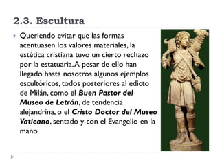 2.3. Escultura
   Queriendo evitar que las formas
    acentuasen los valores materiales, la
    estética cristiana tuvo un cierto rechazo
    por la estatuaria. A pesar de ello han
    llegado hasta nosotros algunos ejemplos
    escultóricos, todos posteriores al edicto
    de Milán, como el Buen Pastor del
    Museo de Letrán, de tendencia
    alejandrina, o el Cristo Doctor del Museo
    Vaticano, sentado y con el Evangelio en la
    mano.
 