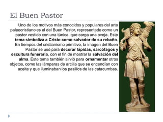 El Buen Pastor
     Uno de los motivos más conocidos y populares del arte
paleocristiano es el del Buen Pastor, representado como un
   pastor vestido con una túnica, que carga una oveja. Este
   tema simboliza a Cristo como salvador de su rebaño.
   En tiempos del cristianismo primitivo, la imagen del Buen
         Pastor se usó para decorar lápidas, sarcófagos y
 escultura funeraria, con el fin de mostrar la salvación del
     alma. Este tema también sirvió para ornamentar otros
objetos, como las lámparas de arcilla que se encendían con
     aceite y que iluminaban los pasillos de las catacumbas.
 