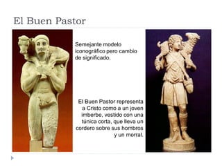 El Buen Pastor

           Semejante modelo
           iconográfico pero cambio
           de significado.




             El Buen Pastor representa
               a Cristo como a un joven
              imberbe, vestido con una
              túnica corta, que lleva un
            cordero sobre sus hombros
                            y un morral.
 
