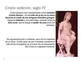 Cristo sedente, siglo IV
     Cristo aparece aquí representado como maestro
   (Cristo Doctor), con el rollo de la ley en la mano
derecha al modo de los antiguos filósofos griegos.
  Aparece imberbe y con pelo largo, sentado sobre la
  silla curul, que le otorga el poder de juez entre los
                                             romanos.




  Se representa joven e imberbe, pero con la majestad
de un Zeus. Puede estar de pie o sentado, portando el
 rollo de los Evangelios en la mano. Es el antecedente
                       del Cristo en majestad medieval.
 