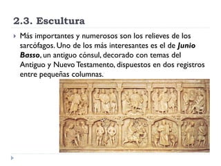 2.3. Escultura
   Más importantes y numerosos son los relieves de los
    sarcófagos. Uno de los más interesantes es el de Junio
    Basso, un antiguo cónsul, decorado con temas del
    Antiguo y Nuevo Testamento, dispuestos en dos registros
    entre pequeñas columnas.
 