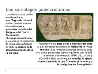 Los sarcófagos paleocristianos
Los cristianos que podían
mandarse hacer
sarcófagos de mármol
pedían que labraran en
ellos símbolos y
episodios tomados del
Antiguo y del Nuevo
Testamento.
El común denominador
que expresa el significado
de estas obras artísticas    Fragmento de la tapa de un sarcófago del siglo
es el de la certeza de la  IV d.C. en donde se aprecia el motivo de la “nave
salvación a través de la       mística”. Los nombres grabados cerca de cada
Fe en Dios.                uno de los personajes explican quiénes son: IESUS
                                 el timonel y los remeros: MARCUS, LVCAS y
                             (IO)ANES. Esta escena que simboliza la Iglesia
                            como la nave de la que Cristo es el timonel y a
                                               la cual guían los Evangelistas.
 