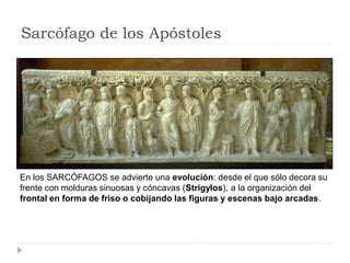Sarcófago de los Apóstoles




En los SARCÓFAGOS se advierte una evolución: desde el que sólo decora su
frente con molduras sinuosas y cóncavas (Strigylos), a la organización del
frontal en forma de friso o cobijando las figuras y escenas bajo arcadas.
 