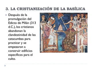 3. LA CRISTIANIZACIÓN DE LA BASÍLICA
   Después de la
    promulgación del
    Edicto de Milán (313
    d.C.), los cristianos
    abandonan la
    clandestinidad de las
    catacumbas para
    practicar y se
    empezaron a
    construir edificios
    específicos para el
    culto.
 
