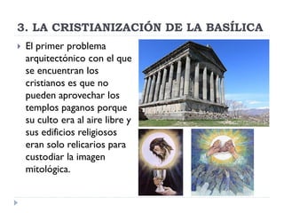 3. LA CRISTIANIZACIÓN DE LA BASÍLICA
   El primer problema
    arquitectónico con el que
    se encuentran los
    cristianos es que no
    pueden aprovechar los
    templos paganos porque
    su culto era al aire libre y
    sus edificios religiosos
    eran solo relicarios para
    custodiar la imagen
    mitológica.
 